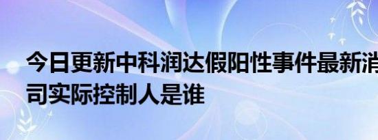 今日更新中科润达假阳性事件最新消息 该公司实际控制人是谁