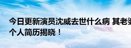 今日更新演员沈威去世什么病 其老婆和女儿个人简历揭晓！