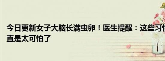 今日更新女子大脑长满虫卵！医生提醒：这些习惯要当心 简直是太可怕了