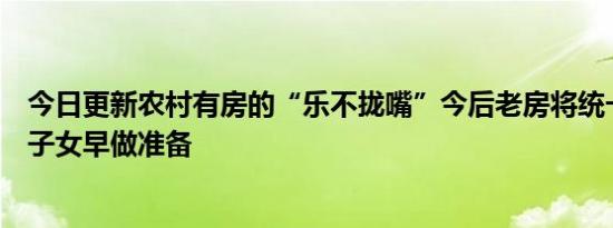 今日更新农村有房的“乐不拢嘴”今后老房将统一处理城市子女早做准备