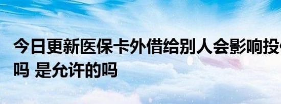 今日更新医保卡外借给别人会影响投保和理赔吗 是允许的吗