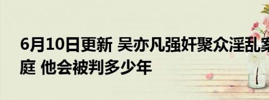 6月10日更新 吴亦凡强奸聚众淫乱案一审开庭 他会被判多少年