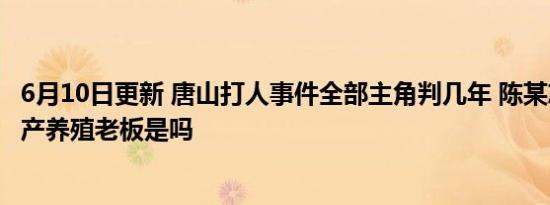 6月10日更新 唐山打人事件全部主角判几年 陈某志为当地水产养殖老板是吗