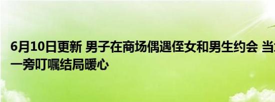 6月10日更新 男子在商场偶遇侄女和男生约会 当场翻脸叫到一旁叮嘱结局暖心