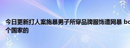 今日更新打人案施暴男子所穿品牌服饰遭网暴 boy衣服是哪个国家的