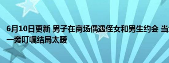 6月10日更新 男子在商场偶遇侄女和男生约会 当场翻脸叫到一旁叮嘱结局太暖