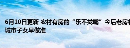 6月10日更新 农村有房的“乐不拢嘴”今后老房将统一处理 城市子女早做准