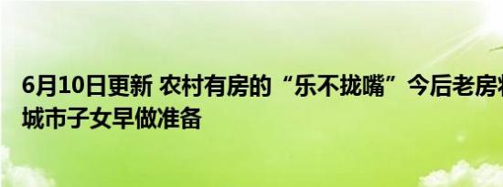 6月10日更新 农村有房的“乐不拢嘴”今后老房将统一处理城市子女早做准备