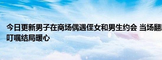 今日更新男子在商场偶遇侄女和男生约会 当场翻脸叫到一旁叮嘱结局暖心