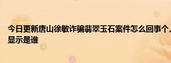 今日更新唐山徐敏诈骗翡翠玉石案件怎么回事个人资料简介显示是谁