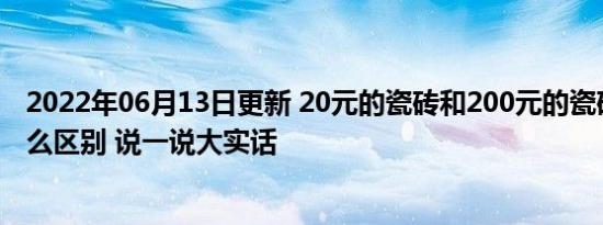 2022年06月13日更新 20元的瓷砖和200元的瓷砖究竟有什么区别 说一说大实话