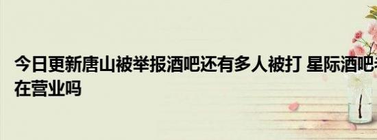 今日更新唐山被举报酒吧还有多人被打 星际酒吧老板是谁还在营业吗