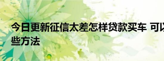 今日更新征信太差怎样贷款买车 可以试试这些方法