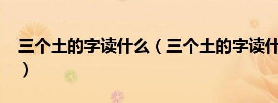 三个土的字读什么（三个土的字读什么字啊?）