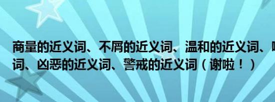 商量的近义词、不屑的近义词、温和的近义词、嘲讽的近义词、凶恶的近义词、警戒的近义词（谢啦！）