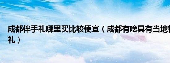 成都伴手礼哪里买比较便宜（成都有啥具有当地特色的伴手礼）