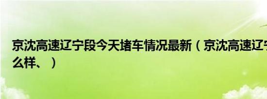 京沈高速辽宁段今天堵车情况最新（京沈高速辽宁段路况怎么样、）