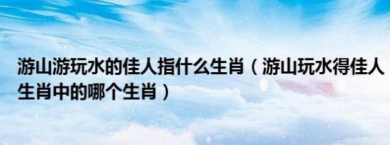 游山游玩水的佳人指什么生肖（游山玩水得佳人！是指十二生肖中的哪个生肖）