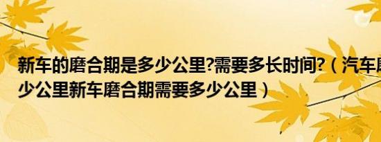 新车的磨合期是多少公里?需要多长时间?（汽车磨合期要多少公里新车磨合期需要多少公里）