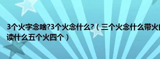 3个火字念啥?3个火念什么?（三个火念什么带火的字两个火读什么五个火四个）