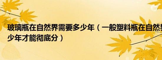 玻璃瓶在自然界需要多少年（一般塑料瓶在自然界要经过多少年才能彻底分）