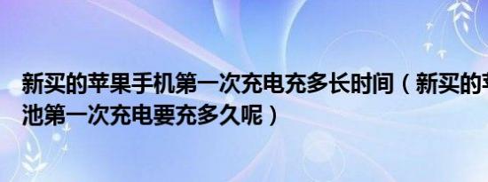 新买的苹果手机第一次充电充多长时间（新买的苹果手机电池第一次充电要充多久呢）