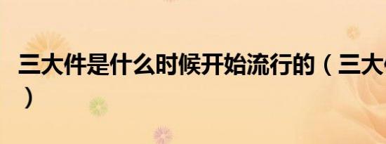 三大件是什么时候开始流行的（三大件是什么）