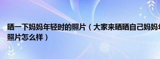 晒一下妈妈年轻时的照片（大家来晒晒自己妈妈年轻时候的照片怎么样）