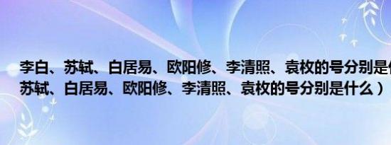 李白、苏轼、白居易、欧阳修、李清照、袁枚的号分别是什么（李白、苏轼、白居易、欧阳修、李清照、袁枚的号分别是什么）