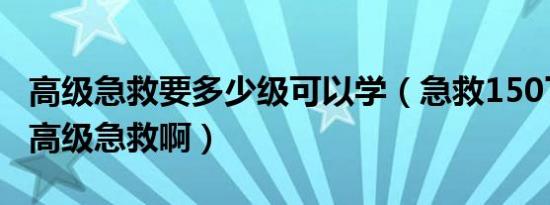 高级急救要多少级可以学（急救150了在哪学高级急救啊）