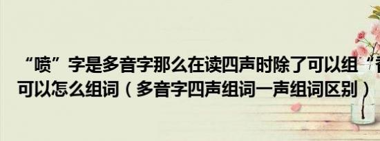 “喷”字是多音字那么在读四声时除了可以组“香喷喷”还可以怎么组词（多音字四声组词一声组词区别）