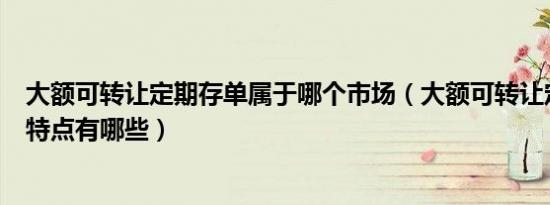 大额可转让定期存单属于哪个市场（大额可转让定期存单的特点有哪些）