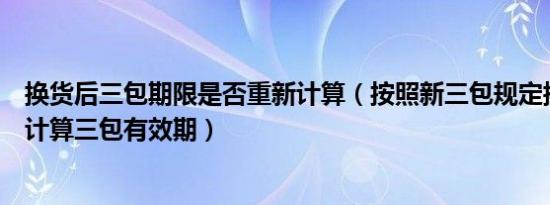 换货后三包期限是否重新计算（按照新三包规定换货后如何计算三包有效期）