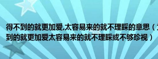 得不到的就更加爱,太容易来的就不理睬的意思（为什么得不到的就更加爱太容易来的就不理睬或不够珍视）