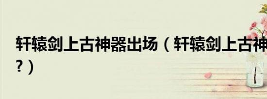 轩辕剑上古神器出场（轩辕剑上古神器3攻略?）