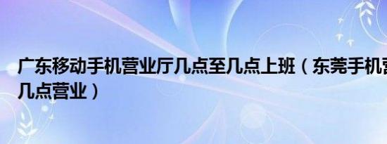 广东移动手机营业厅几点至几点上班（东莞手机营业厅移动几点营业）