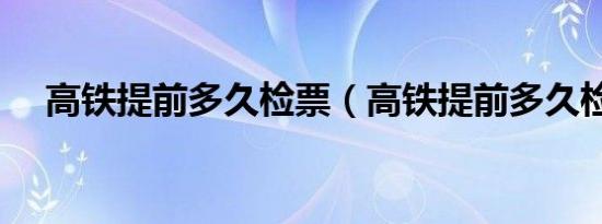 高铁提前多久检票（高铁提前多久检票）