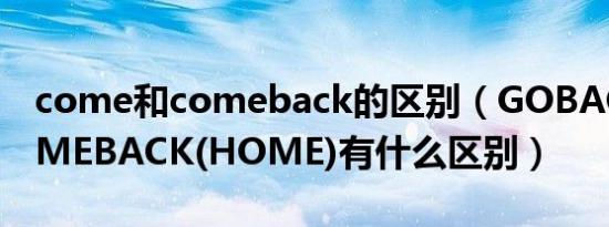 come和comeback的区别（GOBACK和COMEBACK(HOME)有什么区别）