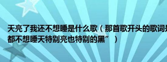 天亮了我还不想睡是什么歌（那首歌开头的歌词是“我怎么都不想睡天特别亮也特别的黑”）