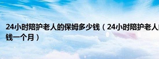 24小时陪护老人的保姆多少钱（24小时陪护老人的保姆多少钱一个月）