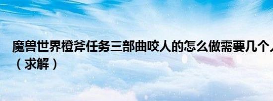 魔兽世界橙斧任务三部曲咬人的怎么做需要几个人怎么咬人（求解）