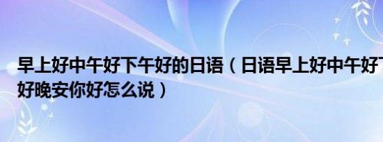 早上好中午好下午好的日语（日语早上好中午好下午好晚上好晚安你好怎么说）