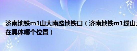 济南地铁m1山大南路地铁口（济南地铁m1线山大南路站点在具体哪个位置）