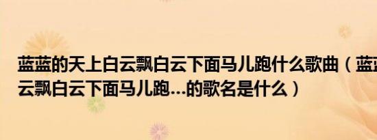 蓝蓝的天上白云飘白云下面马儿跑什么歌曲（蓝蓝的天上白云飘白云下面马儿跑…的歌名是什么）