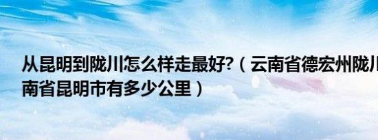 从昆明到陇川怎么样走最好?（云南省德宏州陇川县距离云南省昆明市有多少公里）