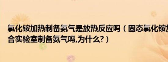 氯化铵加热制备氨气是放热反应吗（固态氯化铵加热分解适合实验室制备氨气吗,为什么?）