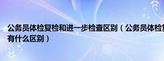 公务员体检复检和进一步检查区别（公务员体检复查和复检有什么区别）