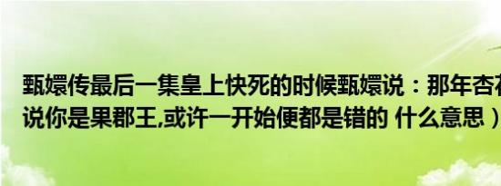 甄嬛传最后一集皇上快死的时候甄嬛说：那年杏花微雨（你说你是果郡王,或许一开始便都是错的 什么意思）