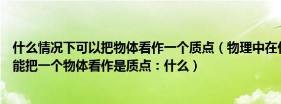 什么情况下可以把物体看作一个质点（物理中在什么情况下能把一个物体看作是质点：什么）