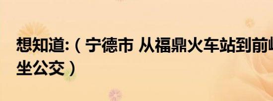 想知道:（宁德市 从福鼎火车站到前岐镇怎么坐公交）